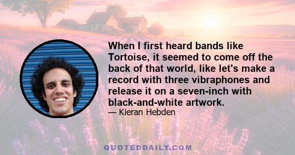 When I first heard bands like Tortoise, it seemed to come off the back of that world, like let's make a record with three vibraphones and release it on a seven-inch with black-and-white artwork.