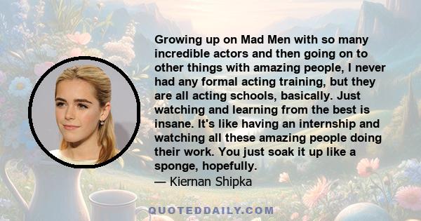 Growing up on Mad Men with so many incredible actors and then going on to other things with amazing people, I never had any formal acting training, but they are all acting schools, basically. Just watching and learning