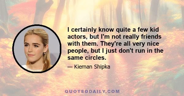 I certainly know quite a few kid actors, but I'm not really friends with them. They're all very nice people, but I just don't run in the same circles.