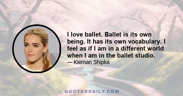 I love ballet. Ballet is its own being. It has its own vocabulary. I feel as if I am in a different world when I am in the ballet studio.