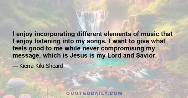 I enjoy incorporating different elements of music that I enjoy listening into my songs. I want to give what feels good to me while never compromising my message, which is Jesus is my Lord and Savior.