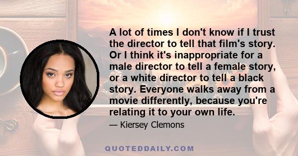 A lot of times I don't know if I trust the director to tell that film's story. Or I think it's inappropriate for a male director to tell a female story, or a white director to tell a black story. Everyone walks away