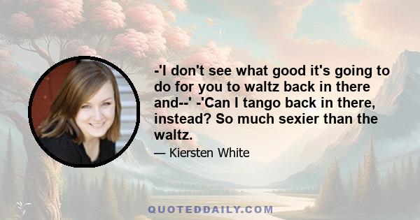 -'I don't see what good it's going to do for you to waltz back in there and--' -'Can I tango back in there, instead? So much sexier than the waltz.