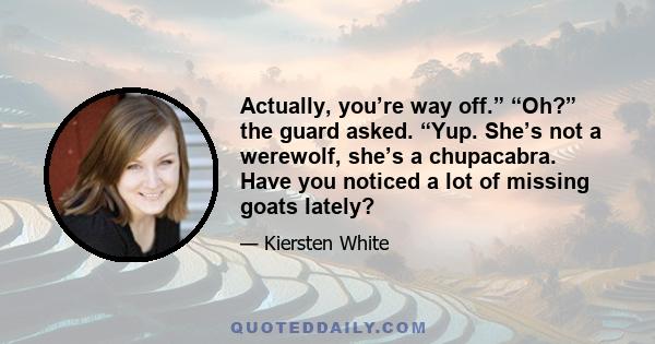 Actually, you’re way off.” “Oh?” the guard asked. “Yup. She’s not a werewolf, she’s a chupacabra. Have you noticed a lot of missing goats lately?