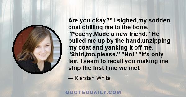 Are you okay? I sighed,my sodden coat chilling me to the bone. Peachy.Made a new friend. He pulled me up by the hand,unzipping my coat and yanking it off me. Shirt,too,please. No! It's only fair. I seem to recall you