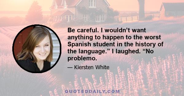 Be careful. I wouldn’t want anything to happen to the worst Spanish student in the history of the language.” I laughed. “No problemo.