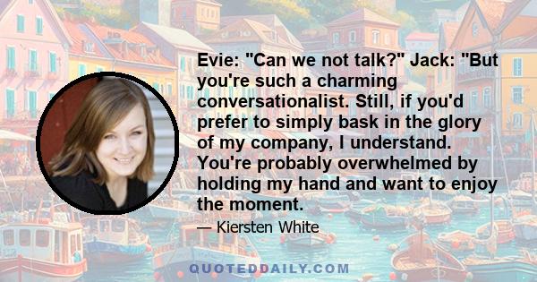 Evie: Can we not talk? Jack: But you're such a charming conversationalist. Still, if you'd prefer to simply bask in the glory of my company, I understand. You're probably overwhelmed by holding my hand and want to enjoy 