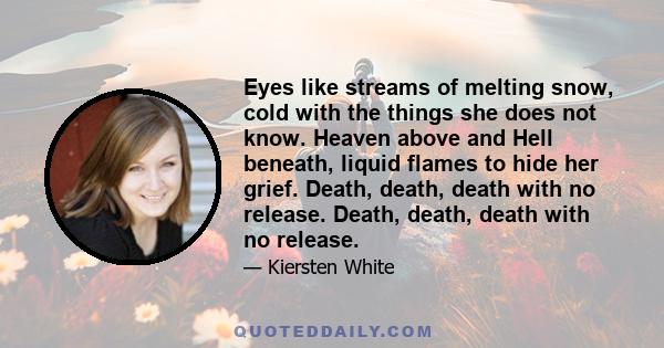 Eyes like streams of melting snow, cold with the things she does not know. Heaven above and Hell beneath, liquid flames to hide her grief. Death, death, death with no release. Death, death, death with no release.