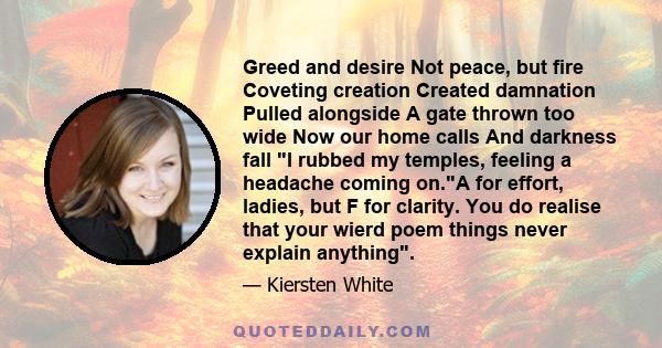 Greed and desire Not peace, but fire Coveting creation Created damnation Pulled alongside A gate thrown too wide Now our home calls And darkness fall I rubbed my temples, feeling a headache coming on.A for effort,