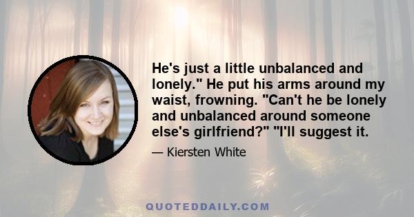 He's just a little unbalanced and lonely. He put his arms around my waist, frowning. Can't he be lonely and unbalanced around someone else's girlfriend? I'll suggest it.