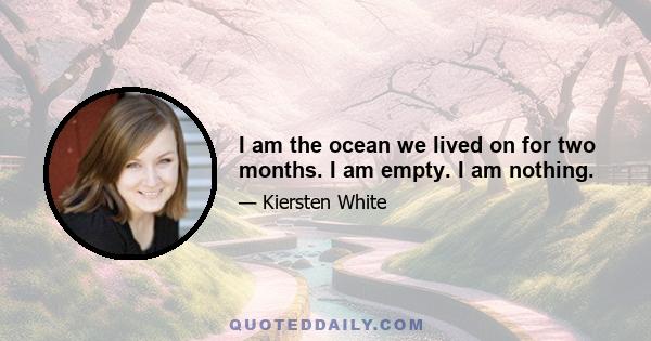 I am the ocean we lived on for two months. I am empty. I am nothing.