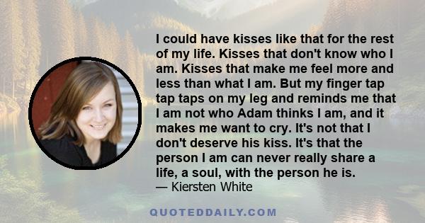 I could have kisses like that for the rest of my life. Kisses that don't know who I am. Kisses that make me feel more and less than what I am. But my finger tap tap taps on my leg and reminds me that I am not who Adam