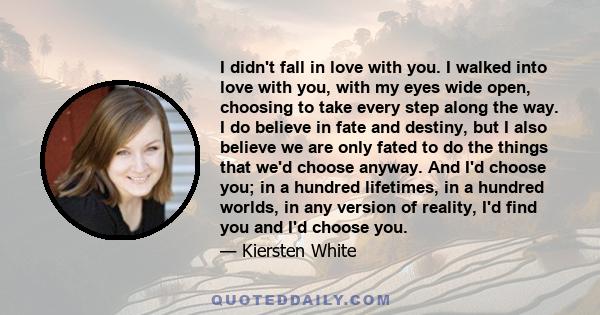 I didn't fall in love with you. I walked into love with you, with my eyes wide open, choosing to take every step along the way. I do believe in fate and destiny, but I also believe we are only fated to do the things