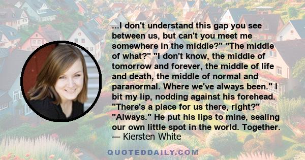 ...I don't understand this gap you see between us, but can't you meet me somewhere in the middle? The middle of what? I don't know, the middle of tomorrow and forever, the middle of life and death, the middle of normal