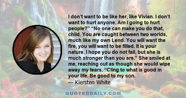 I don’t want to be like her, like Vivian. I don’t want to hurt anyone. Am I going to hurt people?” “No one can make you do that, child. You are caught between two worlds, much like my own Lend. You will want the fire,