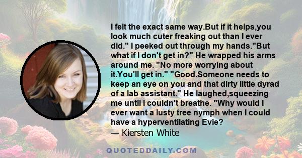 I felt the exact same way.But if it helps,you look much cuter freaking out than I ever did. I peeked out through my hands.But what if I don't get in? He wrapped his arms around me. No more worrying about it.You'll get