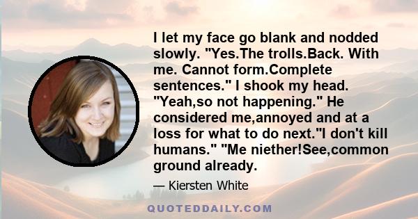 I let my face go blank and nodded slowly. Yes.The trolls.Back. With me. Cannot form.Complete sentences. I shook my head. Yeah,so not happening. He considered me,annoyed and at a loss for what to do next.I don't kill