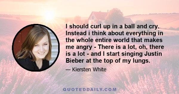 I should curl up in a ball and cry. Instead i think about everything in the whole entire world that makes me angry - There is a lot, oh, there is a lot - and I start singing Justin Bieber at the top of my lungs.