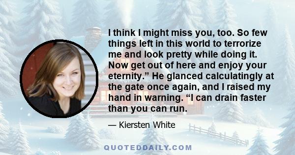 I think I might miss you, too. So few things left in this world to terrorize me and look pretty while doing it. Now get out of here and enjoy your eternity.” He glanced calculatingly at the gate once again, and I raised 