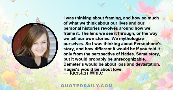 I was thinking about framing, and how so much of what we think about our lives and our personal histories revolves around how we frame it. The lens we see it through, or the way we tell our own stories. We mythologize