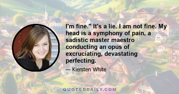 I'm fine. It's a lie. I am not fine. My head is a symphony of pain, a sadistic master maestro conducting an opus of excruciating, devastating perfecting.