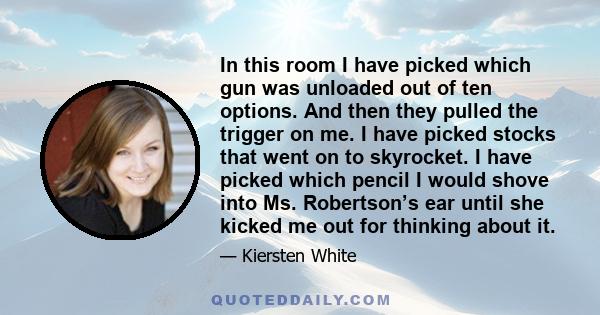 In this room I have picked which gun was unloaded out of ten options. And then they pulled the trigger on me. I have picked stocks that went on to skyrocket. I have picked which pencil I would shove into Ms. Robertson’s 