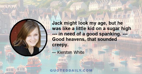 Jack might look my age, but he was like a little kid on a sugar high --- in need of a good spanking. --- Good heavens, that sounded creepy.