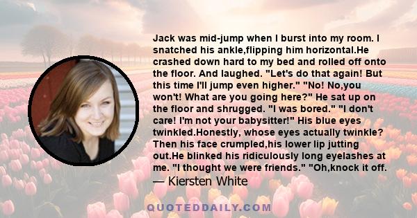 Jack was mid-jump when I burst into my room. I snatched his ankle,flipping him horizontal.He crashed down hard to my bed and rolled off onto the floor. And laughed. Let's do that again! But this time I'll jump even