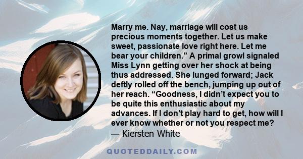 Marry me. Nay, marriage will cost us precious moments together. Let us make sweet, passionate love right here. Let me bear your children.” A primal growl signaled Miss Lynn getting over her shock at being thus