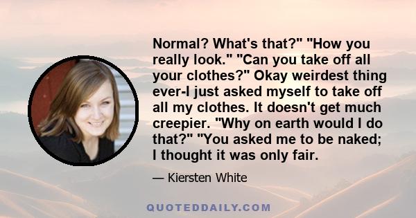 Normal? What's that? How you really look. Can you take off all your clothes? Okay weirdest thing ever-I just asked myself to take off all my clothes. It doesn't get much creepier. Why on earth would I do that? You asked 