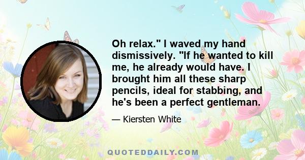 Oh relax. I waved my hand dismissively. If he wanted to kill me, he already would have. I brought him all these sharp pencils, ideal for stabbing, and he's been a perfect gentleman.