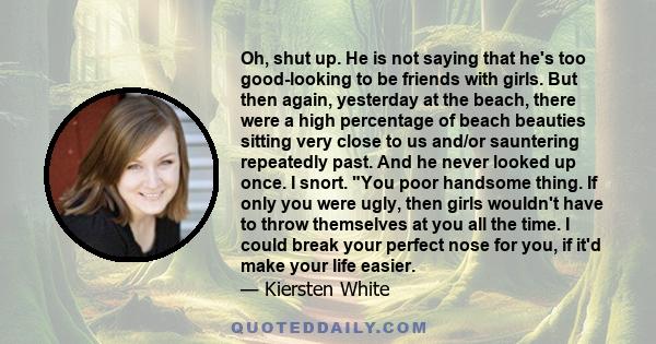 Oh, shut up. He is not saying that he's too good-looking to be friends with girls. But then again, yesterday at the beach, there were a high percentage of beach beauties sitting very close to us and/or sauntering