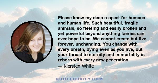 Please know my deep respect for humans and human life. Such beautiful, fragile animals, so fleeting and easily broken and yet powerful beyond anything faeries can ever hope to be. We cannot create but live forever,