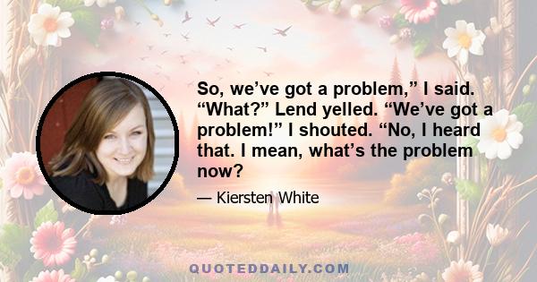 So, we’ve got a problem,” I said. “What?” Lend yelled. “We’ve got a problem!” I shouted. “No, I heard that. I mean, what’s the problem now?