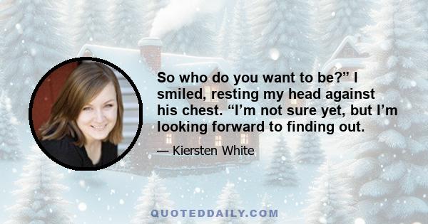 So who do you want to be?” I smiled, resting my head against his chest. “I’m not sure yet, but I’m looking forward to finding out.