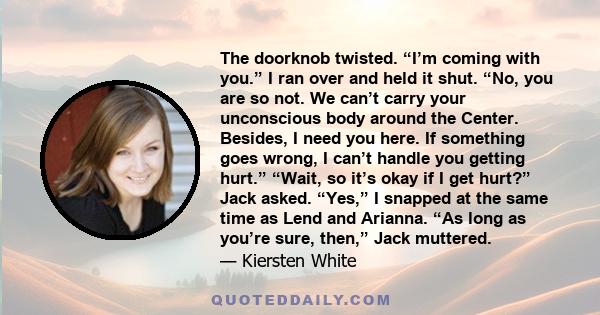 The doorknob twisted. “I’m coming with you.” I ran over and held it shut. “No, you are so not. We can’t carry your unconscious body around the Center. Besides, I need you here. If something goes wrong, I can’t handle