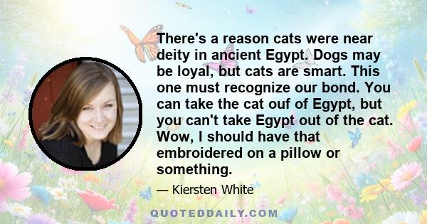 There's a reason cats were near deity in ancient Egypt. Dogs may be loyal, but cats are smart. This one must recognize our bond. You can take the cat ouf of Egypt, but you can't take Egypt out of the cat. Wow, I should