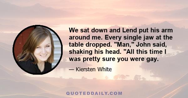 We sat down and Lend put his arm around me. Every single jaw at the table dropped. Man, John said, shaking his head. All this time I was pretty sure you were gay.