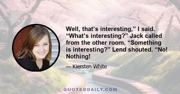 Well, that’s interesting,” I said. “What’s interesting?” Jack called from the other room. “Something is interesting?” Lend shouted. “No! Nothing!