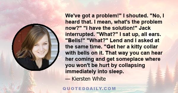 We've got a problem! I shouted. No, I heard that. I mean, what's the problem now? I have the solution! Jack interrupted. What? I sat up, all ears. Bells! What? Lend and I asked at the same time. Get her a kitty collar