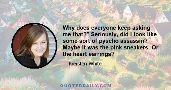 Why does everyone keep asking me that? Seriously, did I look like some sort of pyscho assassin? Maybe it was the pink sneakers. Or the heart earrings?