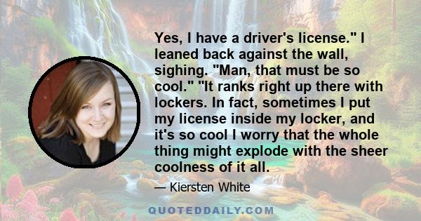 Yes, I have a driver's license. I leaned back against the wall, sighing. Man, that must be so cool. It ranks right up there with lockers. In fact, sometimes I put my license inside my locker, and it's so cool I worry