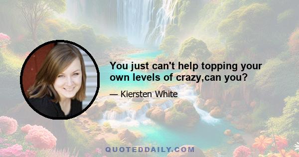 You just can't help topping your own levels of crazy,can you?