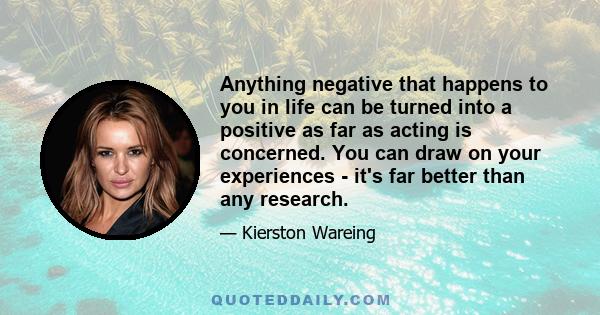 Anything negative that happens to you in life can be turned into a positive as far as acting is concerned. You can draw on your experiences - it's far better than any research.