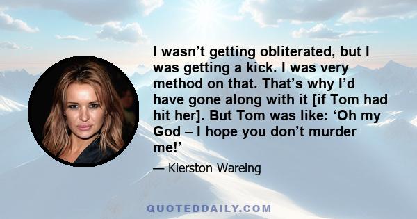 I wasn’t getting obliterated, but I was getting a kick. I was very method on that. That’s why I’d have gone along with it [if Tom had hit her]. But Tom was like: ‘Oh my God – I hope you don’t murder me!’