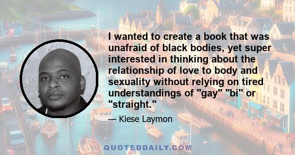 I wanted to create a book that was unafraid of black bodies, yet super interested in thinking about the relationship of love to body and sexuality without relying on tired understandings of gay bi or straight.