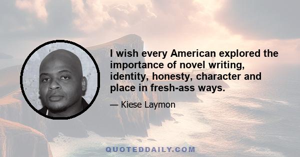 I wish every American explored the importance of novel writing, identity, honesty, character and place in fresh-ass ways.