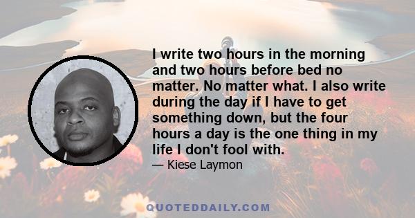 I write two hours in the morning and two hours before bed no matter. No matter what. I also write during the day if I have to get something down, but the four hours a day is the one thing in my life I don't fool with.