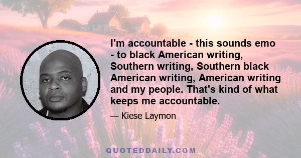 I'm accountable - this sounds emo - to black American writing, Southern writing, Southern black American writing, American writing and my people. That's kind of what keeps me accountable.