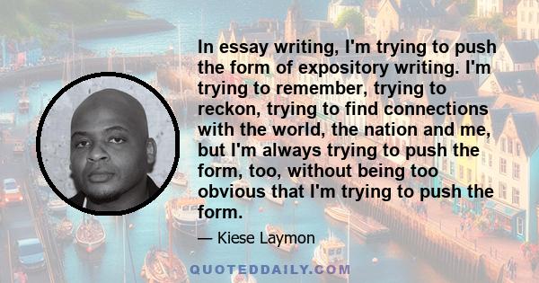 In essay writing, I'm trying to push the form of expository writing. I'm trying to remember, trying to reckon, trying to find connections with the world, the nation and me, but I'm always trying to push the form, too,